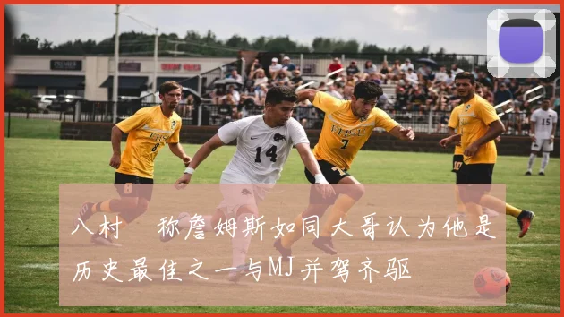 八村塁称詹姆斯如同大哥认为他是历史最佳之一与MJ并驾齐驱