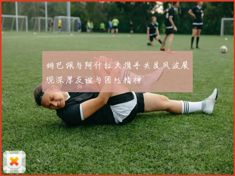 姆巴佩与阿什拉夫携手共度风波展现深厚友谊与团结精神