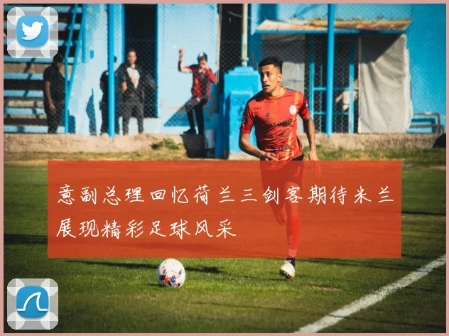 意副总理回忆荷兰三剑客期待米兰展现精彩足球风采