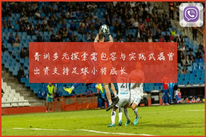 青训多元探索需包容与实践武磊曾出资支持足球小将成长