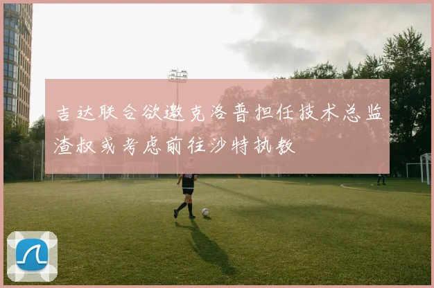 吉达联合欲邀克洛普担任技术总监渣叔或考虑前往沙特执教
