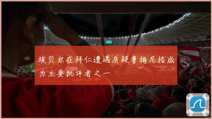 埃贝尔在拜仁遭遇质疑鲁梅尼格成为主要批评者之一
