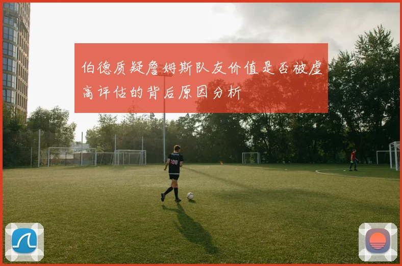 伯德质疑詹姆斯队友价值是否被虚高评估的背后原因分析