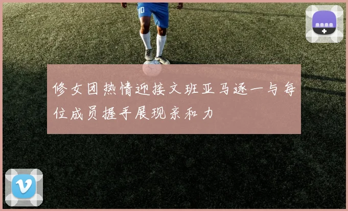 修女团热情迎接文班亚马逐一与每位成员握手展现亲和力