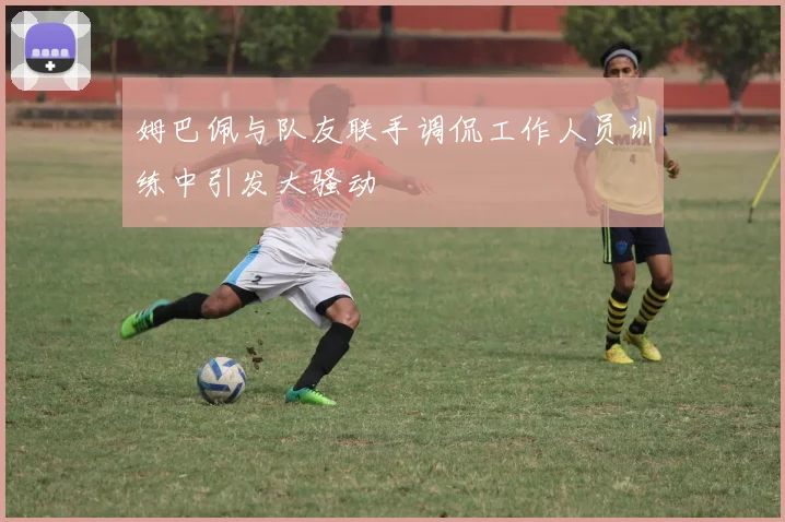 姆巴佩与队友联手调侃工作人员训练中引发大骚动