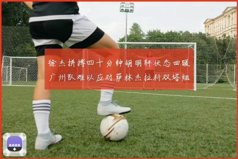 徐杰拼搏四十分钟胡明轩状态回暖广州队难以应对萨林杰拉科双塔组合