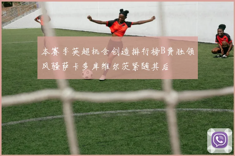 本赛季英超机会创造排行榜B费独领风骚萨卡多库维尔茨紧随其后