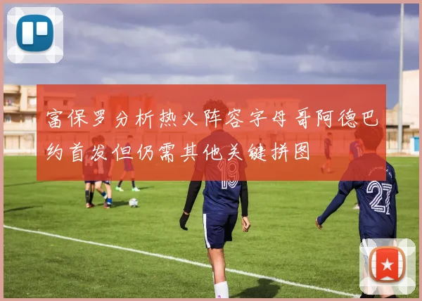 富保罗分析热火阵容字母哥阿德巴约首发但仍需其他关键拼图