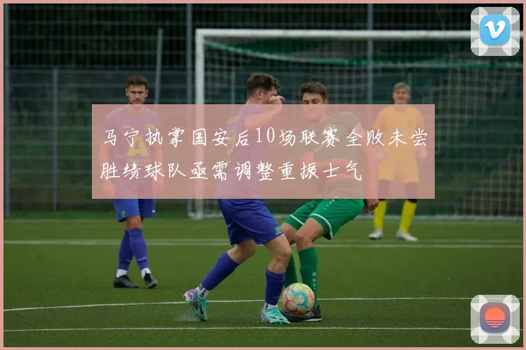 马宁执掌国安后10场联赛全败未尝胜绩球队亟需调整重振士气