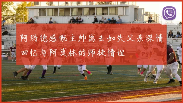 阿玛德感慨主帅离去如失父亲深情回忆与阿莫林的师徒情谊
