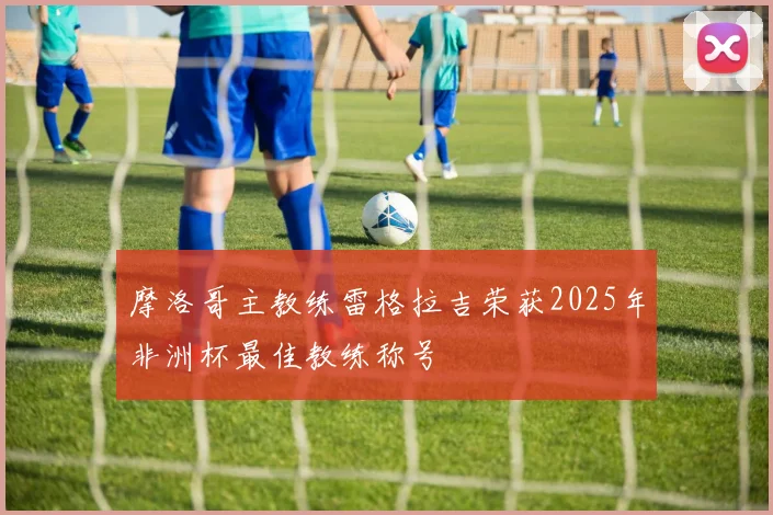 摩洛哥主教练雷格拉吉荣获2025年非洲杯最佳教练称号