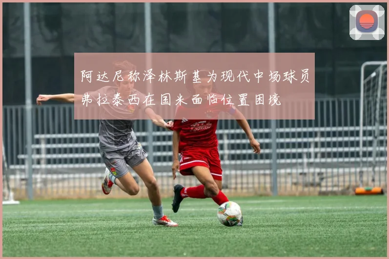 阿达尼称泽林斯基为现代中场球员弗拉泰西在国米面临位置困境