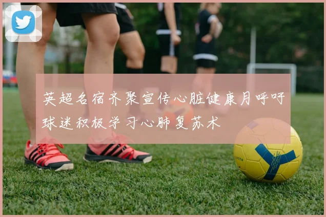 英超名宿齐聚宣传心脏健康月呼吁球迷积极学习心肺复苏术