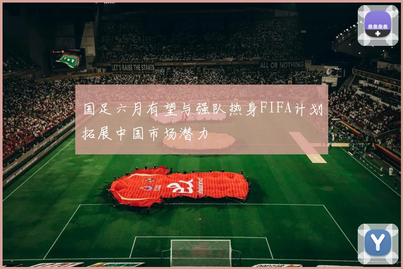 国足六月有望与强队热身FIFA计划拓展中国市场潜力