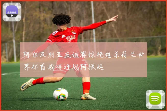阿尔及利亚友谊赛惊艳绝杀荷兰世界杯首战将迎战阿根廷