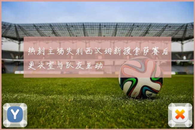 热刺主场失利西汉姆新援索萨赛后更衣室与队友互动
