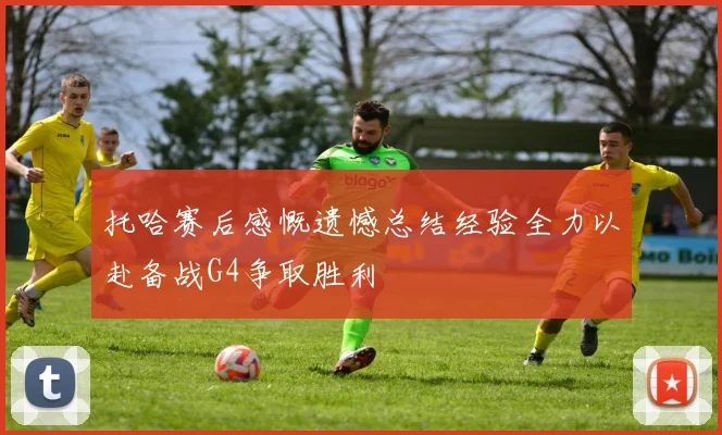 托哈赛后感慨遗憾总结经验全力以赴备战G4争取胜利