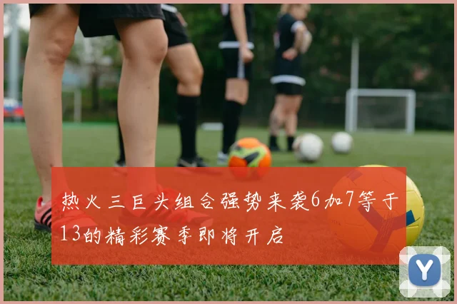 热火三巨头组合强势来袭6加7等于13的精彩赛季即将开启