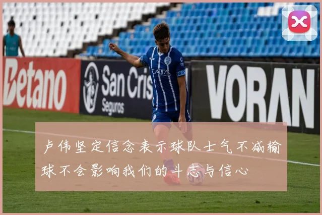 卢伟坚定信念表示球队士气不减输球不会影响我们的斗志与信心