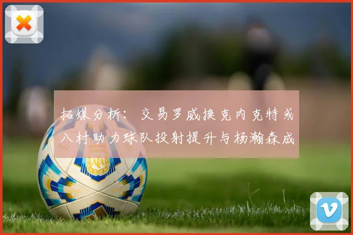 拓媒分析：交易罗威换克内克特或八村助力球队投射提升与杨瀚森成长